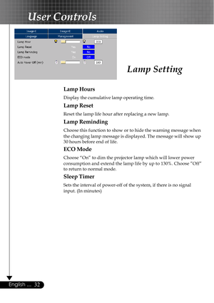 Page 3232English ...
Lamp Hours
Display the cumulative lamp operating time.
Lamp Reset
Reset the lamp life hour after replacing a new lamp.
Lamp Reminding
Choose this function to show or to hide the warning message when
the changing lamp message is displayed. The message will show up
30 hours before end of life.
ECO Mode
Choose “On” to dim the projector lamp which will lower power
consumption and extend the lamp life by up to 130%. Choose ”Off”
to return to normal mode.
Sleep Timer
Sets the interval of...