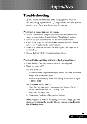 Page 3333... English
Appendices
Problem: No image appears on screen.
4Ensure all the cables and power connections are correctly and
securely connected as described in the “Installation” section.
4Ensure the pins of connectors are not crooked or broken.
4Check if the projection lamp has been securely installed. Please
refer to the “Replacing the lamp” section.
4Make sure you have removed the lens cap and the projector is
switched on.
4Ensure that the “Hide” feature is not turned on.
Problem: Partial, scrolling...