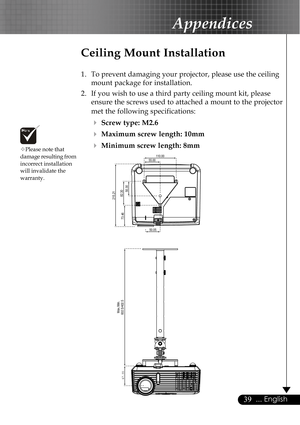 Page 3939... English
67.55
602.5/402.5
50.05
55.00
50.30
110.00
73.46
82.30
Max./Min.
215.21
™Please note that
damage resulting from
incorrect installation
will invalidate the
warranty.
Appendices
Ceiling Mount Installation
1. To prevent damaging your projector, please use the ceiling
mount package for installation.
2. If you wish to use a third party ceiling mount kit, please
ensure the screws used to attached a mount to the projector
met the following specifications:
4Screw type: M2.6
4Maximum screw length:...