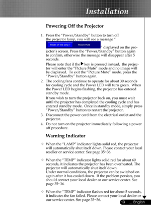 Page 13
13... English

Installation

Warning Indicator
  When the “LAMP” indicator lights solid red, the projector 
will automatically shut itself down. Please contact your local 
reseller or service center. See page 35~36. 
  When the “TEMP” indicator lights solid red for about 60 
seconds, it indicates the projector has been overheated. The 
projector will automatically shut itself down.
  Under normal conditions, the projector can be switched on 
again after it has cooled down.  If the problem persists,...