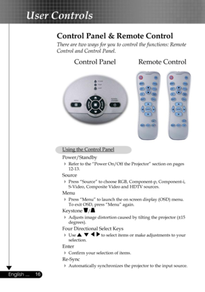 Page 16
16English ...

User Controls

Remote ControlControl Panel
Control Panel & Remote Control
There are two ways for you to control the functions: Remote 
Control and Control Panel.
 Using the Control Panel
 Power/Standby  
  Refer to the “Power On/Off the Projector” section on pages  
    12-13.
 Source  
  Press “Source” to choose RGB, Component-p, Component-i,  
    S-Video, Composite Video and HDTV sources.
 Menu 
  Press “Menu” to launch the on screen display (OSD) menu.  
    To exit OSD, press...