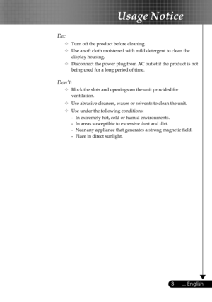 Page 3
3... English

Usage Notice

Do:
  Turn off the product before cleaning.
  Use a soft cloth moistened with mild detergent to clean the  
    display housing.
  Disconnect the power plug from AC outlet if the product is not  
    being used for a long period of time.
Don’t:
  Block the slots and openings on the unit provided for    
    ventilation.
  Use abrasive cleaners, waxes or solvents to clean the unit.
  Use under the following conditions:
   -  In extremely hot, cold or humid environments....