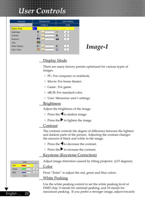 Page 22
22English ...

User Controls

Image-I
 Display Mode
 There are many factory presets optimized for various types of  
  images.  
  PC: For computer or notebook.
  Movie: For home theater.
  Game : For game.
  sRGB: For standard color.
  User: Memorize user’s settings.
 Brightness
 Adjust the brightness of the image.
  Press the  to darken image.
  Press the  to lighten the image.
 Contrast
 The contrast controls the degree of difference between the lightest  
  and darkest parts of the picture....