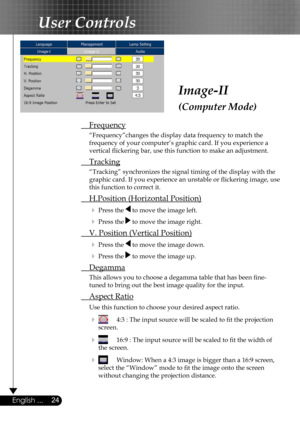 Page 24
24English ...

User Controls

Image-II
(Computer Mode)
 Frequency
  “Frequency”changes the display data frequency to match the  
  frequency of your computer’s graphic card. If you experience a  
  vertical ﬂickering bar, use this function to make an adjustment.
 Tracking
  “Tracking” synchronizes the signal timing of the display with the  
  graphic card. If you experience an unstable or ﬂickering image, use  
  this function to correct it.
 H.Position (Horizontal Position)
  Press the  to move the...