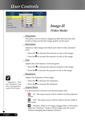 Page 26
26English ...

User Controls

Image-II
(Video Mode)
 Degamma
  This allows you to choose a degamma table that has been ﬁne- 
  tuned to bring out the best image quality for the input.
 Saturation
 Adjusts a video image from black and white to fully saturated  
  color.
  Press the  to decrease the amount of color in the image.
  Press the  to increase the amount of color in the image. 
 Tint 
 Adjusts the color balance of red and green.
  Press the  to increase the amount of green in the image.
 ...