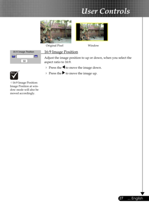 Page 27
27... English

User Controls

 16:9 Image Position
 Adjust the image position to up or down, when you select the    
  aspect ratio to 16:9.
  Press the  to move the image down.
  Press the  to move the image up.
WindowOriginal Pixel
16:9 Image Position: Image Position at win-dow mode will also be  moved accordingly. 