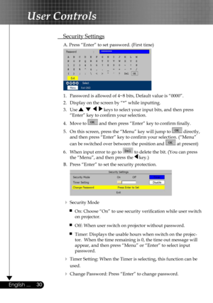 Page 30
30English ...

User Controls

 Security Settings
  A. Press “Enter” to set password. (First time)
 
  1.  Password is allowed of 4~8 bits, Default value is “0000”. 
  2.   Display on the screen by “*” while inputting. 
  3.   Use        keys to select your input bits, and then press  
    “Enter” key to conﬁrm your selection.
  4.   Move to  and then press “Enter” key to conﬁrm ﬁnally.
  5.   On this screen, press the “Menu” key will jump to  directly,  
    and then press “Enter” key to conﬁrm your...