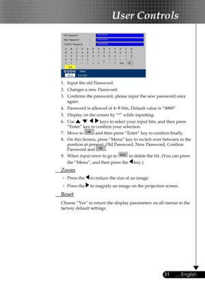 Page 31
31... English

User Controls

 
  1.  Input the old Password.
  2.  Changes a new Password. 
  3.  Conﬁrms the password, please input the new password once  
  again.
  4.  Password is allowed of 4~8 bits, Default value is “0000”. 
  5.   Display on the screen by “*” while inputting. 
  6.   Use        keys to select your input bits, and then press  
    “Enter” key to conﬁrm your selection.
  7.   Move to  and then press “Enter” key to conﬁrm ﬁnally.
  8.  On this Screen, press “Menu” key to switch...