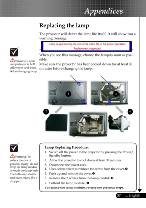 Page 37
37... English

Appendices

Replacing the lamp
The projector will detect the lamp life itself.  It will show you a 
warning message 
“” 
When you see this message, change the lamp as soon as pos-
sible.  
Make sure the projector has been cooled down for at least 30 
minutes before changing the lamp. 
Warning: Lamp compartment is hot!  Allow it to cool down before changing lamp!
Warning: To reduce the risk of personal injury, do not drop the lamp module or touch the lamp bulb. The bulb may shatter and...