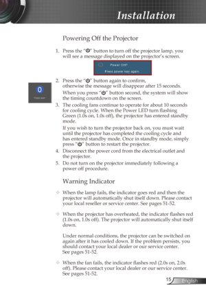 Page 15
5English

Installation

Warning Indicator
 When the lamp fails, the indicator goes red and then the 
projector will automatically shut itself down. Please contact 
your local reseller or service center. See pages 51-52.
  When the projector has overheated, the indicator flashes red 
(1.0s on, 1.0s off). The projector will automatically shut itself 
down.
  Under normal conditions, the projector can be switched on 
again after it has cooled down. If the problem persists, you 
should contact your...