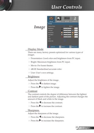 Page 23
23English

User Controls

Image
 Display Mode
There are many factory presets optimized for various types of  
images.
 Presentation: Good color and brightness from PC input.
 Bright: Maximum brightness from PC input.
 Movie: For home theater.
 sRGB: Standardised accurate color.
 User: User’s own settings.
 Brightness
Adjust the brightness of the image.
  Press the  to darken image.
  Press the  to lighten the image.
 Contrast
The contrast controls the degree of difference between the lightest...