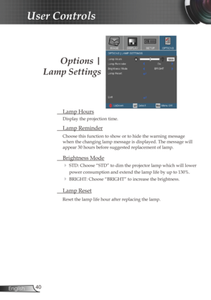 Page 40
40English

User Controls
Options | 
Lamp Settings
 Lamp Hours
Display the projection time.
 Lamp Reminder
Choose this function to show or to hide the warning message 
when the changing lamp message is displayed. The message will 
appear 30 hours before suggested replacement of lamp. 
 Brightness Mode
 STD: Choose “STD” to dim the projector lamp which will lower 
power consumption and extend the lamp life by up to 130%. 
 BRIGHT: Choose “BRIGHT” to increase the brightness.
 Lamp Reset
Reset the lamp...