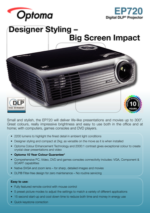 Page 1
EP720
Digital DLP® Projector
Small  and  stylish,  the  EP720  will  deliver  life-like  presentations  and  movies  up  to  300”. 
Great  colours,  really  impressive  brightness  and  easy  to  use  both  in  the  ofﬁ ce  and  at 
home; with computers, games consoles and DVD players.
•  2200 lumens to highlight the ﬁ nest detail in ambient light conditions
•  Designer styling and compact at 2kg; as versatile on the move as it is when installed
•  Optoma Colour Enhancement Technology and 2000:1...