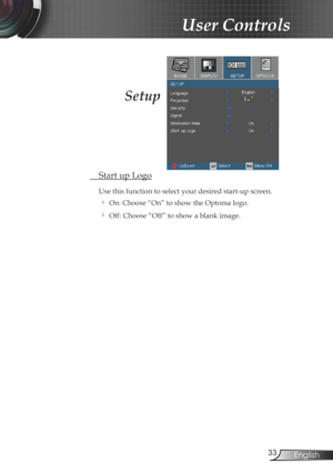 Page 33
33English

User Controls

Setup
 Start up Logo
Use this function to select your desired start-up screen.
 On: Choose “On” to show the Optoma logo.
 Off: Choose “Off” to show a blank image. 