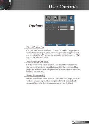 Page 39
39English

User Controls

 Direct Power On
Choose “On” to turn on Direct Power On mode. The projector 
will automatically power on when AC power is supplied, with-
out pressing the “” key on the projector control panel or “” 
key on the remote control.
 Auto Power Off (min)
Set the countdown timer interval. The countdown timer will 
start, when there is no signal being sent to the projector. Then 
projector will automatically power off when the countdown has 
finished (in minutes). 
 Sleep Timer (min)...