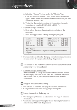 Page 42
42English

Appendices

 6.  Select the “Change” button under the “Monitor” tab.
  7.  Click on “Show all devices”. Next, select “Standard monitor 
types” under the SP box; choose the resolution mode you need 
under the “Models” box. 
  8.  Verify that the resolution setting of the monitor display is 
lower than or equal to UXGA (1600 x 1200). (*)
 If you are using a Notebook:
  1.  First, follow the steps above to adjust resolution of the 
 
computer.
  2.  Press the toggle output settings. Example:...