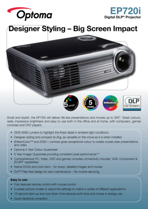 Page 1EP720i
Digital DLP® Projector
Small  and  stylish,  the  EP720i  will  deliver  life-like  presentations  and  movies  up  to  300”.  Great  colours, 
really  impressive  brightness  and  easy  to  use  both  in  the  office  and  at  home,  with  computers,  games 
consoles and DVD players.•	 2500	ANSI	Lumens	to	highlight	the	finest	detail	in	ambient	light	conditions
•	 Designer	styling	and	compact	at	2kg;	as	versatile	on	the	move	as	it	is	when	installed
•	 BrilliantColor™	and	2000:1	contrast	gives...