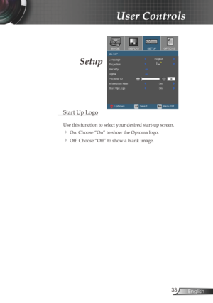 Page 33
33English

User Controls

Setup
 Start Up Logo
 
Use this function to select your desired start-up screen.
 On: Choose “On” to show the Optoma logo.
 Off: Choose “Off” to show a blank image. 