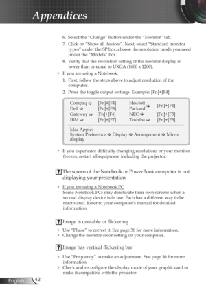 Page 42
42English

Appendices

 6.  Select the “Change” button under the “Monitor” tab.
  7.  Click on “Show all devices”. Next, select “Standard monitor 
types” under the SP box; choose the resolution mode you need 
under the “Models” box. 
  8.  Verify that the resolution setting of the monitor display is 
lower than or equal to UXGA (1600 x 1200). 
 If you are using a Notebook:
  1.  First, follow the steps above to adjust resolution of the 
 
computer.
  2.  Press the toggle output settings. Example:...