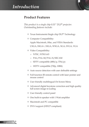 Page 6
6English

Introduction

Product Features
 
This product is a single chip 0.55” DLP® projector. 
Outstanding features include:
 Texas Instruments Single chip DLP® Technology
 Computer Compatibility: 
Apple Macintosh, iMac, and VESA Standards:
UXGA, SXGA+, SXGA, WXGA, XGA, SVGA, VGA
  Video Compatibility: 
■	NTSC, NTSC4.43
■	PAL/PAL-M/PAL-N/SECAM
■	SDTV compatible (480i/p, 576i/p)
■	HDTV compatible (720p, 1080i)
 Auto source detection with user definable settings
 Full function IR remote control with...