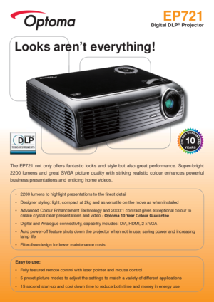 Page 1EP721
Digital DLP® Projector
The EP721 not only offers fantastic looks and style but also great performance. Super-bright 
2200 lumens and great SVGA picture quality with striking realistic colour enhances powerful 
business presentations and enticing home videos.
 2200 lumens to highlight presentations to the  nest detail
 Designer styling: light, compact at 2kg and as versatile on the move as when installed
 Advanced Colour Enhancement Technology and 2000:1 contrast gives exceptional colour to 
create...