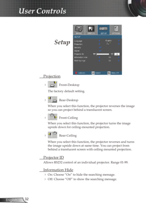 Page 32
32English

User Controls

Setup
 Projection
    Front-Desktop
The factory default setting.
    Rear-Desktop
When you select this function, the projector reverses the image 
so you can project behind a translucent screen.
    Front-Ceiling 
When you select this function, the projector turns the image 
upside down for ceiling-mounted projection.
    Rear-Ceiling 
When you select this function, the projector reverses and turns 
the image upside down at same time. You can project from 
behind a...