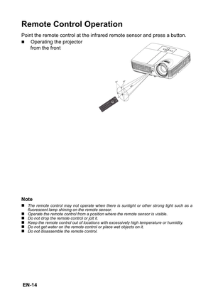 Page 14 EN-14
Remote Control Operation
Point the remote control at the infrared remote sensor and press a button.
„Operating the projector 
from the front
Note
„The remote control may not operate when there is sunlight or other strong light such as a
fluorescent lamp shining on the remote sensor.
„Operate the remote control from a position where the remote sensor is visible.„Do not drop the remote control or jolt it.„Keep the remote control out of locations with excessively high temperature or humidity.„Do not...