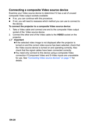 Page 20 EN-20
Connecting a composite Video source device
Examine your Video source device to determine if it has a set of unused 
composite Video output sockets available:
„If so, you can continue with this procedure.
„If not, you will need to reassess which method you can use to connect to 
the device.
To connect the projector to a composite Video source device:
1. Take a Video cable and connect one end to the composite Video output 
socket of the
 Video source device.
2. Connect the other end of the Video...