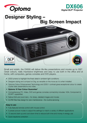 Page 1DX606
Digital DLP® Projector
Small  and  stylish,  the  DX606  will  deliver  life-like  presentations  and  movies  up  to  300”. 
Great  colours,  really  impressive  brightness  and  easy  to  use  both  in  the  office  and  at 
home; with computers, games consoles and DVD players.
•	 2000	lumens	to	highlight	the	finest	detail	in	ambient	light	conditions
•	 Designer	styling	and	compact	at	2kg;	as	versatile	on	the	move	as	it	is	when	installed
•	 Optoma	Colour	Enhancement	Technology	and	2200:1	contrast...