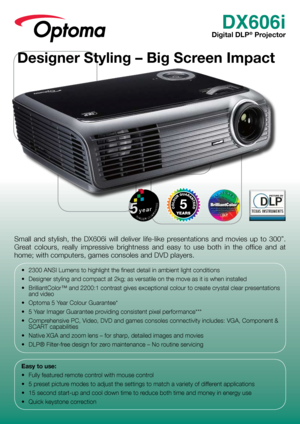 Page 1DX606i
Digital DLP® Projector
Small  and  stylish,  the  DX606i  will  deliver  life-like  presentations  and  movies  up  to  300”. 
Great  colours,  really  impressive  brightness  and  easy  to  use  both  in  the  office  and  at 
home; with computers, games consoles and DVD players.
•	 2300	ANSI	Lumens	to	highlight	the	finest	detail	in	ambient	light	conditions
•	 Designer	styling	and	compact	at	2kg;	as	versatile	on	the	move	as	it	is	when	installed
•	 BrilliantColor™	and	2200:1	contrast	gives...