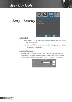 Page 34
34English

User Controls

Setup | Security
 Security
 On: Choose “On” to use security verification when the turning 
on the projector.
 Off: Choose “Off” to be able to switch on the projector without 
password verification.
 Security Timer
Can be select the time (Month/Day/Hour) function to set the 
number of hours the projector can be used. Once this time has 
elapsed you will be requested to enter your password again. 