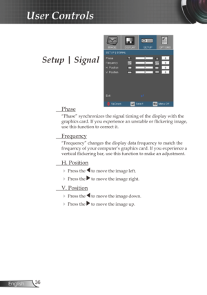 Page 36
36English

User Controls

Setup | Signal
 Phase
“Phase” synchronizes the signal timing of the display with the 
graphics card. If you experience an unstable or flickering image, 
use this function to correct it.
 Frequency
“Frequency” changes the display data frequency to match the 
frequency of your computer’s graphics card. If you experience a 
vertical flickering bar, use this function to make an adjustment.
 H. Position
 Press the  to move the image left.
 Press the  to move the image right. 
 V....