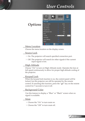 Page 37
37English

User Controls

 Menu Location
Choose the menu location on the display screen.
 Source Lock
 On: The projector will search specified connection port.
 Off: The projector will search for other signals if the current input signal is lost. 
  High Altitude
Choose “On” to turn on High Altitude mode. Operates the fans at 
full speed continuously to allow for proper high altitude cooling of 
the projector.
 Keypad Lock
When the keypad lock function is on, the control panel will be 
locked, but the...