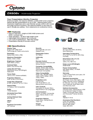Page 1© Copyright 2009 Optoma Technology, Inc.  All specifications subject \
to change at any time.  DLP® and the DLP logo are registered trademarks of Texas Instruments.
www.optoma.com
Datasheet – DX606v
DX606v  Multimedia Projector
Your Presentation-Worthy Projector
Small and stylish, the Optoma DX606v, a 2300 ANSI lumen projector, 
delivers life-like presentations of up to 300”. Offering great colors\
, 
impressive brightness and a user-friendly remote control with mouse 
and page up/down functions, the...