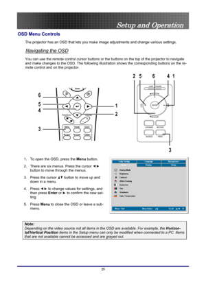 Page 25
 
Setup and Operation 
OSD Menu Controls 
The projector has an OSD that lets you ma ke image adjustments and change various settings.  
Navigating the OSD 
You can use the remote control curs or buttons or the buttons on the top of the projector to navigate 
and make changes to the OSD. The following illust ration shows the corresponding buttons on the re-
mote control and on the projector. 
14
3
6
25
1
2
3 4 5 6
 
1.  To open the OSD, press the  Menu button.  
2.  There are six menus. Press the cursor...