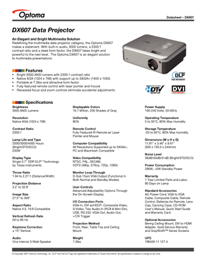 Page 1DX607 Data Projector
An Elegant and Bright Multimedia Solution
Redefining the multimedia data projector category, the Optoma DX607 
makes a statement. With built-in audio, 3000 lumens, a 2300:1 
contrast ratio and a sleek form factor, the DX607 takes bright and 
powerful to the next level.  The Optoma DX607 is an elegant solution 
to multimedia presentations. 
            Features
 Bright 3000 ANSI lumens with 2300:1 contrast ratio
 Native XGA (1024 x 768) with support up to SXGA+ (1400 x 1050)
...
