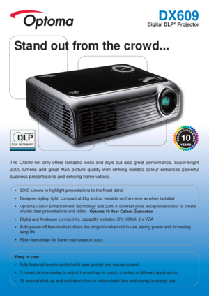 Page 1DX609
Digital DLP® Projector
The DX609 not only offers fantastic looks and style but also great performance. Super-bright 
2000 lumens and great XGA picture quality with striking realistic colour enhances powerful 
business presentations and enticing home videos.
 2000 lumens to highlight presentations to the  nest detail
 Designer styling: light, compact at 2kg and as versatile on the move as when installed
 Optoma Colour Enhancement Technology and 2200:1 contrast gives exceptional colour to create...