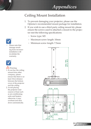 Page 53
53English

Appendices

	Please note that damage result-ing from incorrect installation will invalidate the  warranty.
Ceiling Mount Installation
1. To prevent damaging your projector, please use the 
Optoma’s recommended mount package for installation.
2.  If you wish to use a third party ceiling mount kit, please 
ensure the screws used to attached a mount to the projec-
tor met the following specifications:
  Screw type: M3
  Maximum screw length: 10mm
  Minimum screw length: 7.5mm
 Warning: 1. If...