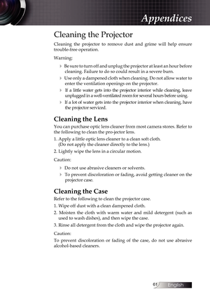 Page 61
English


Cleaning the Projector
Cleaning  the  projector  to  remove  dust  and  grime  will  help  ensure 
trouble-free operation. 
Warning:
4 Be sure to turn off and unplug the projector at least an hour before 
cleaning. Failure to do so could result in a severe burn.
4 Use only a dampened cloth when cleaning. Do not allow water to 
enter the ventilation openings on the projector. 
4  If  a  little  water  gets  into  the  projector  interior  while  cleaning,  leave 
unplugged in a...