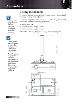 Page 68
English


Ceiling Installation
To  prevent  damage  to  your  projector  please  use  the  recommended 
mounting package for installation.
To  ensure  compliance,  only  use  a  UL  Listed  ceiling  mount  and 
screws that meet the following specifications:
4 Screw Type: M4
4 Maximum screw length: 10 mm
4 Minimum screw length: 7.5 mm
Refer to the following diagram to ceiling mount the projector.
v Damage to the 
projector as a 
result of  
incorrect  
installation 
voids the  
warranty. 
v...