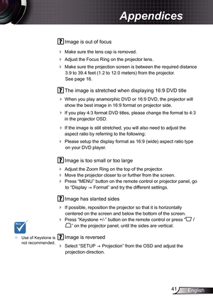 Page 41
4English

Appendices

 Image is out of focus
 Make sure the lens cap is removed.
 Adjust the Focus Ring on the projector lens. 
 Make sure the projection screen is between the required distance 
3.9 to 39.4 feet (.2 to 2.0 meters)
 from the projector.  
See page 6.
  The image is stretched when displaying 6:9 DVD title
 
When you play anamorphic DVD or 6:9 DVD, the projector will 
show the best image in 6:9 format on projector side.
 If you play 4:3 format DVD...