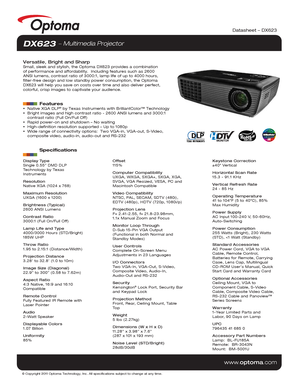 Page 1© Copyright 2011 Optoma Technology, Inc. All specifications subject t\
o change at any time.
www.optoma.com
DX623  Multimedia Projector
Versatile, Bright and SharpSmall, sleek and stylish, the Optoma DX623 provides a combination 
of performance and affordability.  Including features such as 2600 
ANSI lumens, contrast ratio of 3000:1, lamp life of up to 4000 hours, 
filter-free design and low standby power consumption, the Optoma 
DX623 will help you save on costs over time and also deliver perfect,...
