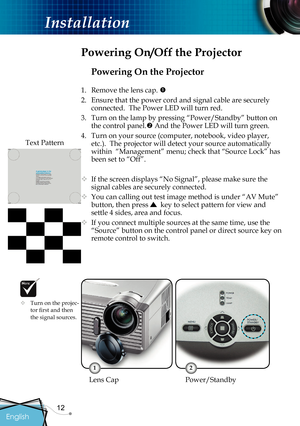 Page 14
12

English

Installation

Powering On the Projector
1.  Remove the lens cap. 
2.  Ensure that the power cord and signal cable are securely 
connected.  The Power LED will turn red.
3.  Turn on the lamp by pressing “Power/
Standby” button on 
the control panel. And the Power LED will turn green.
4.  Turn on your source (computer, notebook, video player, 
etc.).  The projector will detect your source automatically 
within  “Management” menu; check that “Source Lock” has 
been set to “Off”.
 If the...