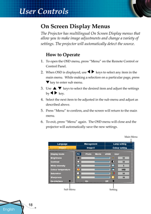 Page 20
18

English

User Controls

The Projector has multilingual On Screen Display menus that 
allow you to make image adjustments and change a variety of 
settings. The projector will automatically detect the source. 
How to Operate 
1.  To open the OSD menu, press “Menu” on the Remote Control or 
Control Panel.
2. When OSD is displayed, use     keys to select any item in the 
main menu.  While making a selection on a particular page, press 
 key to enter sub menu.
3. Use      keys to select the desired item...