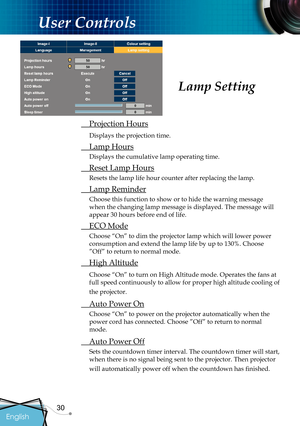 Page 32
30

English
User Controls
Lamp Setting
 Projection Hours
Displays the projection time.
 Lamp Hours
Displays the cumulative lamp operating time.
  Reset Lamp Hours
Resets the lamp life hour counter after replacing the lamp. 
 Lamp Reminder
Choose this function to show or to hide the warning message 
when the changing lamp message is displayed. The message will 
appear 30 hours before end of life.
 ECO Mode
Choose “On” to dim the projector lamp which will lower power 
consumption and extend the lamp life...