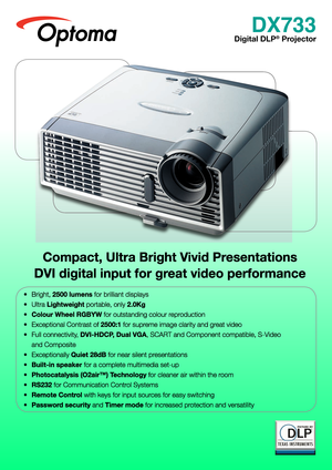 Page 1
DX733
Digital DLP® Projector  
Compact, Ultra Bright Vivid Presentations
DVI digital input for great video performance
• Bright, 2500 lumens for brilliant displays
• Ultra Lightweight portable, only 2.0Kg
• Colour Wheel RGBYW for outstanding colour reproduction
• Exceptional Contrast of 2500:1 for supreme image clarity and great video
• Full connectivity, DVI-HDCP, Dual VGA, SCART and Component compatible, S-Video 
and Composite
• Exceptionally Quiet 28dB for near silent presentations
• Built-in speaker...