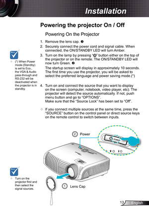 Page 13
3English

 Installation

	Powering	the	projector	On	/	Off
	Turn on the projector fi rst and then select the signal sources.
Powering On the Projector
.  Remove the lens cap. 
2. Securely connect the power cord and signal cable. When 
connected, the ON/STANDBY LED will turn Amber. 
3.  Turn on the lamp by pressing “” button either on the top of 
the projector or on the remote. The ON/STANDBY LED will 
now turn Green. 
  The startup screen will display in approximately 0 seconds. 
The fi...