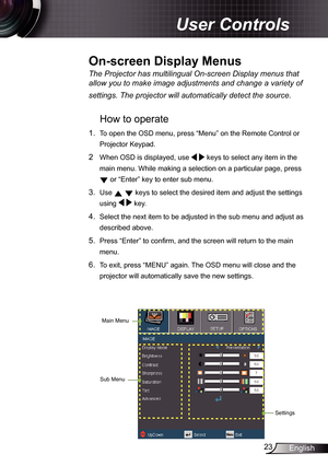 Page 23
23English

 User Controls

The	Projector	has	multilingual	On-screen	Display	menus	that	
allow	you	to	make	image	adjustments	and	change	a	variety	of	
settings.	The	projector	will	automatically	detect	the	source.	
How to operate 
.  To open the OSD menu, press “Menu” on the Remote Control or 
Projector Keypad.
2  When OSD is displayed, use   keys to select any item in the 
main menu. While making a selection on a particular page, press 
 or “Enter” key to enter sub menu.
3. Use   keys to select the...