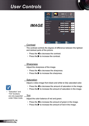 Page 26
26English

User Controls

IMAGE
  Contrast
The contrast controls the degree of difference between the lightest 
and darkest parts of the picture. 
  Press the  to decrease the contrast.
  Press the  to increase the contrast.
 
  Sharpness
Adjust the sharpness of the image.
  Press the  to decrease the sharpness.
  Press the  to increase the sharpness. 
  Saturation
Adjust a video image from black and white to fully saturated color.
  Press the  to decrease the amount of saturation in the image.
 ...