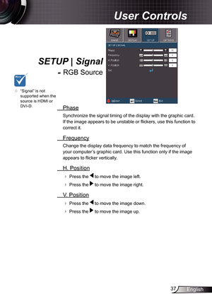 Page 37
37English

 User Controls

  Phase
Synchronize the signal timing of the display with the graphic card. 
If the image appears to be unstable or fl ickers, use this function to 
correct it.
  Frequency
Change the display data frequency to match the frequency of 
your computer’s graphic card. Use this function only if the image 
appears to fl icker vertically.
  H. Position
 Press the  to move the image left.
 Press the  to move the image right. 
  V. Position
 Press the  to move the image down.
 Press...